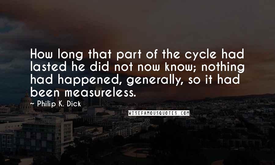 Philip K. Dick Quotes: How long that part of the cycle had lasted he did not now know; nothing had happened, generally, so it had been measureless.
