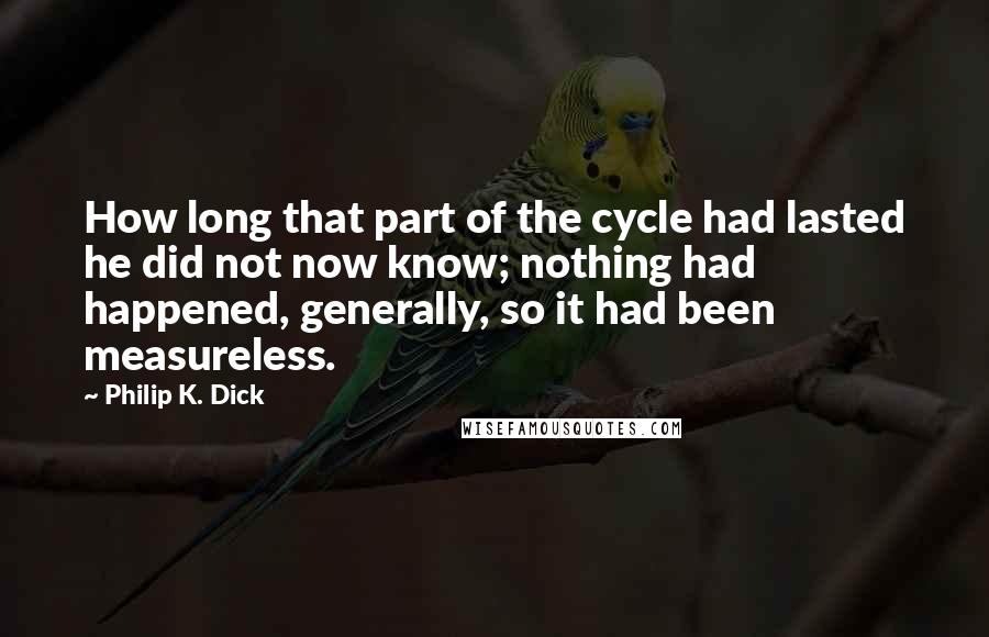 Philip K. Dick Quotes: How long that part of the cycle had lasted he did not now know; nothing had happened, generally, so it had been measureless.