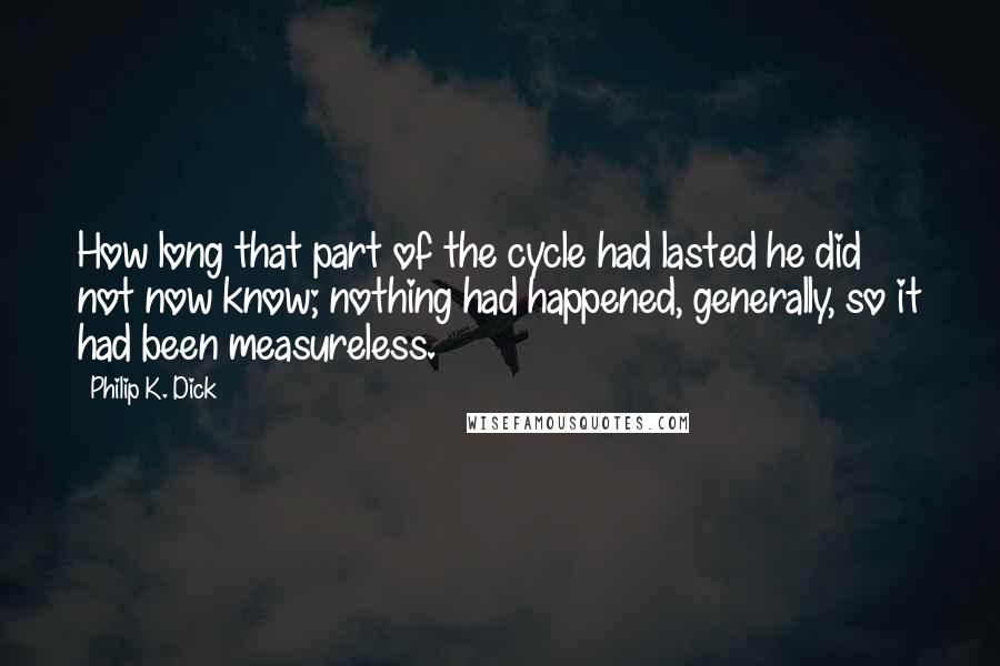 Philip K. Dick Quotes: How long that part of the cycle had lasted he did not now know; nothing had happened, generally, so it had been measureless.