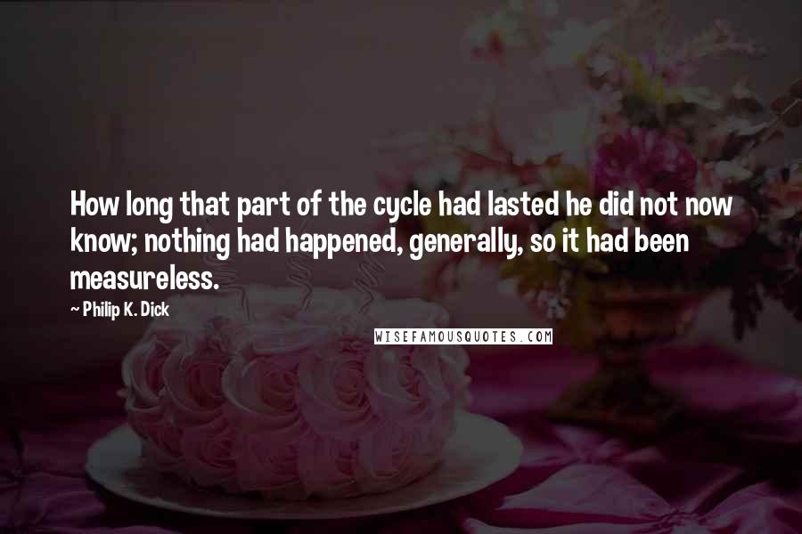 Philip K. Dick Quotes: How long that part of the cycle had lasted he did not now know; nothing had happened, generally, so it had been measureless.