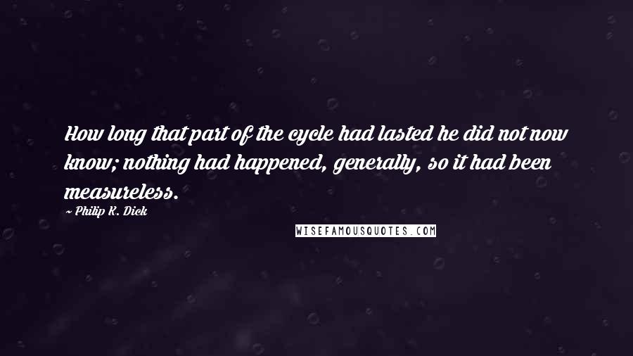 Philip K. Dick Quotes: How long that part of the cycle had lasted he did not now know; nothing had happened, generally, so it had been measureless.