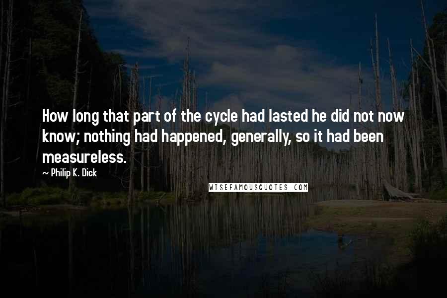 Philip K. Dick Quotes: How long that part of the cycle had lasted he did not now know; nothing had happened, generally, so it had been measureless.