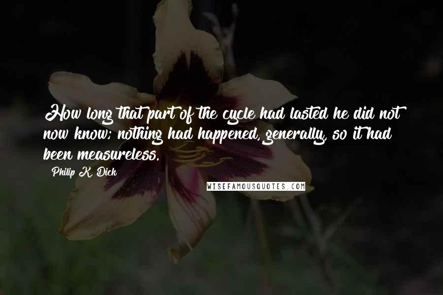 Philip K. Dick Quotes: How long that part of the cycle had lasted he did not now know; nothing had happened, generally, so it had been measureless.