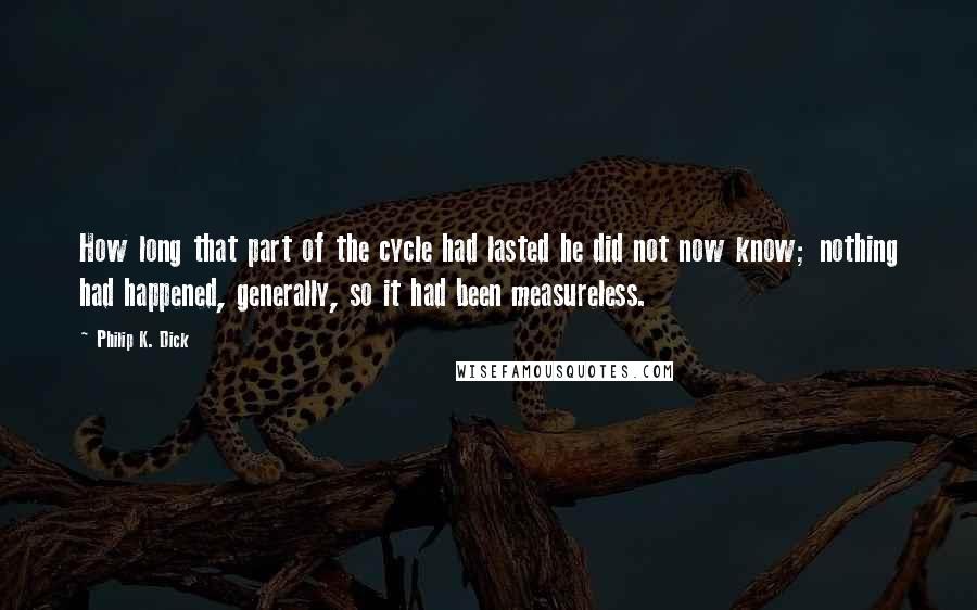 Philip K. Dick Quotes: How long that part of the cycle had lasted he did not now know; nothing had happened, generally, so it had been measureless.