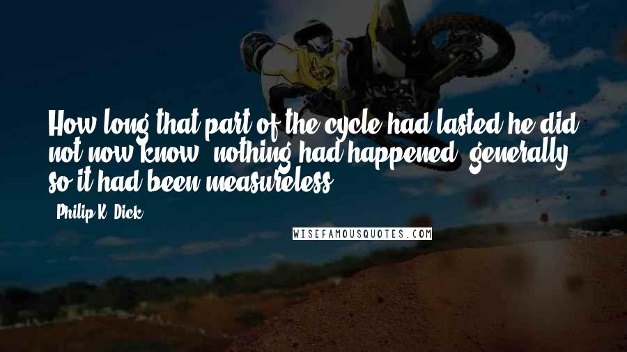 Philip K. Dick Quotes: How long that part of the cycle had lasted he did not now know; nothing had happened, generally, so it had been measureless.
