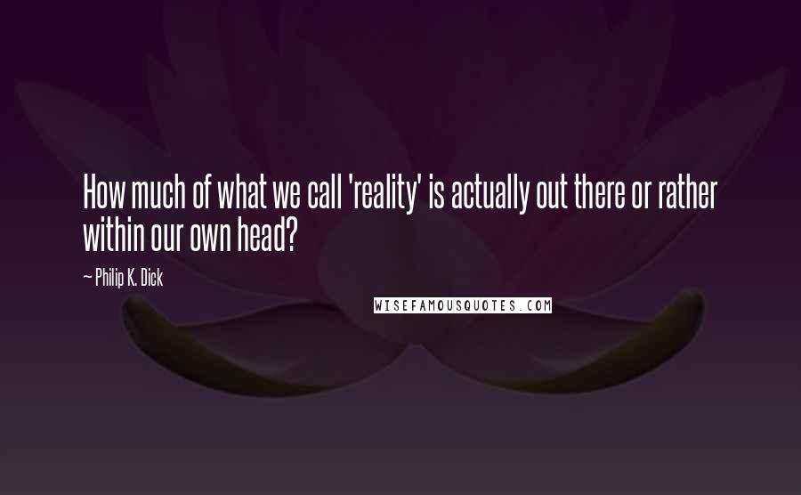 Philip K. Dick Quotes: How much of what we call 'reality' is actually out there or rather within our own head?