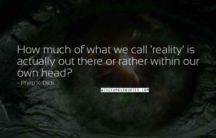 Philip K. Dick Quotes: How much of what we call 'reality' is actually out there or rather within our own head?
