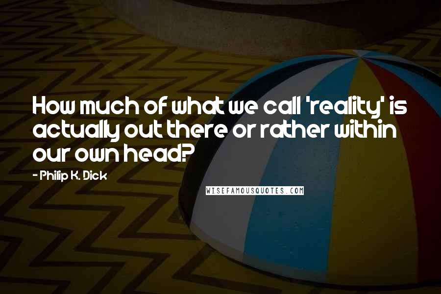 Philip K. Dick Quotes: How much of what we call 'reality' is actually out there or rather within our own head?