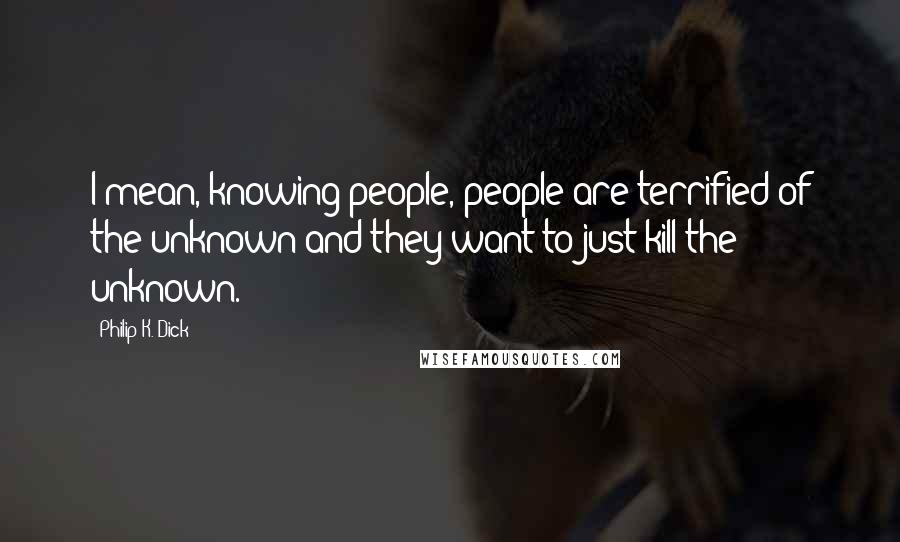 Philip K. Dick Quotes: I mean, knowing people, people are terrified of the unknown and they want to just kill the unknown.
