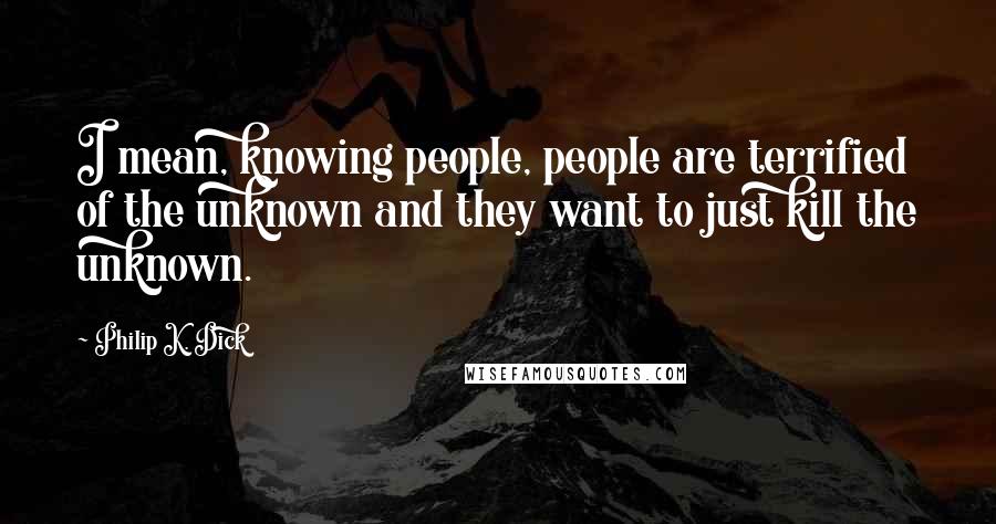 Philip K. Dick Quotes: I mean, knowing people, people are terrified of the unknown and they want to just kill the unknown.