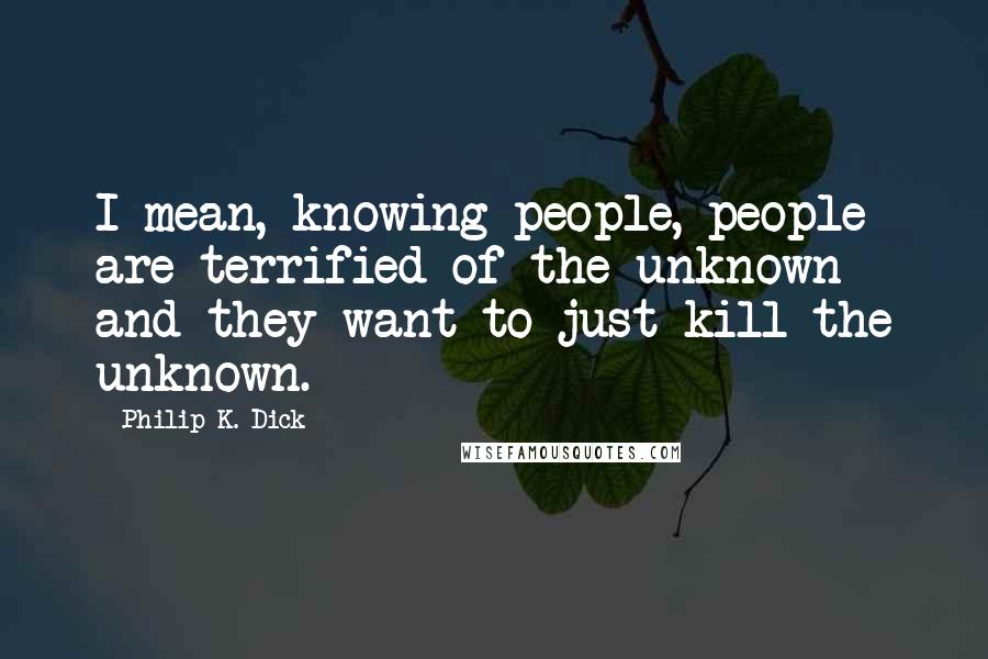 Philip K. Dick Quotes: I mean, knowing people, people are terrified of the unknown and they want to just kill the unknown.