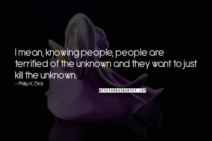 Philip K. Dick Quotes: I mean, knowing people, people are terrified of the unknown and they want to just kill the unknown.