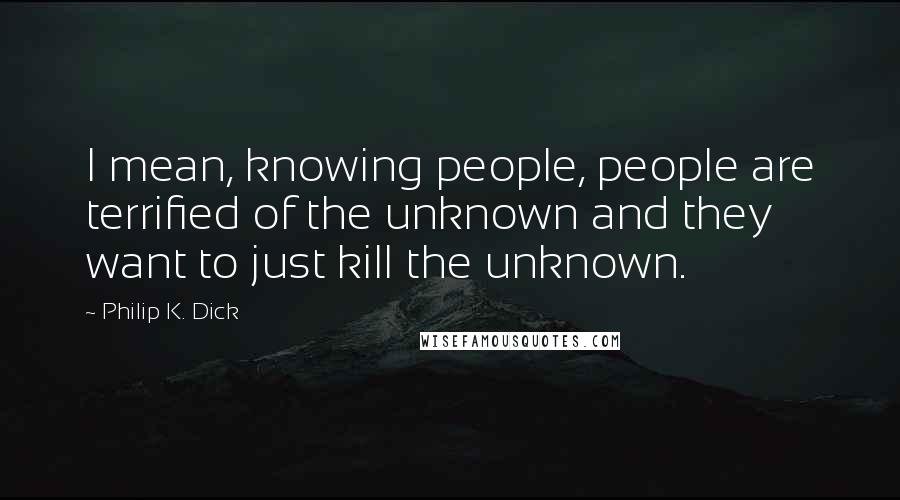 Philip K. Dick Quotes: I mean, knowing people, people are terrified of the unknown and they want to just kill the unknown.
