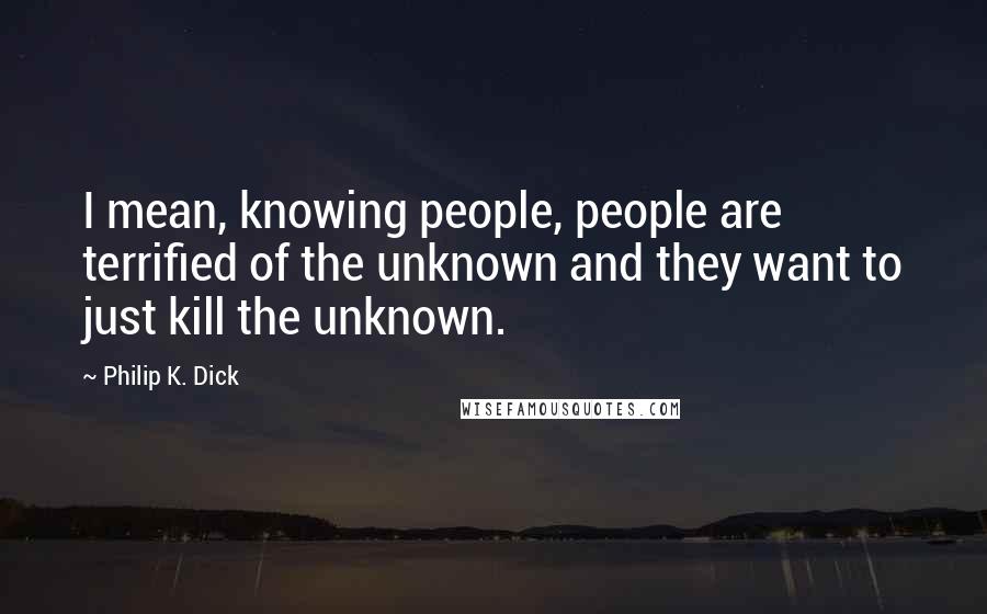 Philip K. Dick Quotes: I mean, knowing people, people are terrified of the unknown and they want to just kill the unknown.