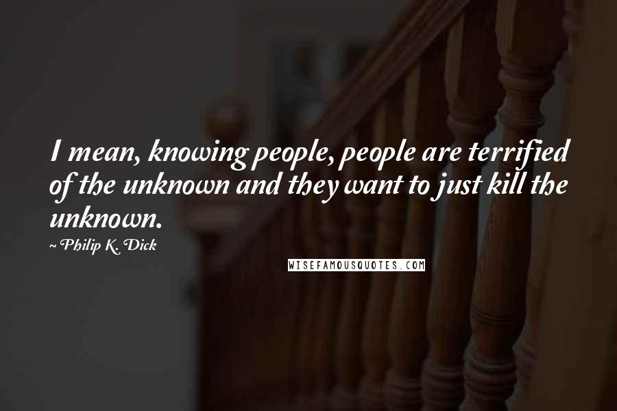 Philip K. Dick Quotes: I mean, knowing people, people are terrified of the unknown and they want to just kill the unknown.