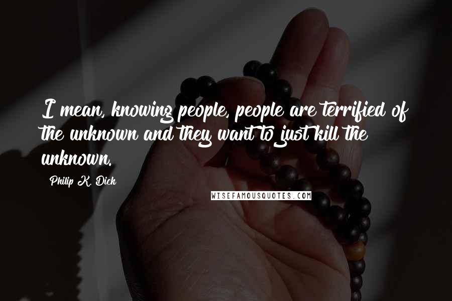 Philip K. Dick Quotes: I mean, knowing people, people are terrified of the unknown and they want to just kill the unknown.