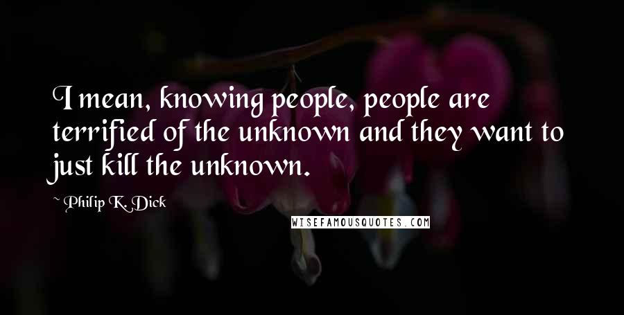 Philip K. Dick Quotes: I mean, knowing people, people are terrified of the unknown and they want to just kill the unknown.