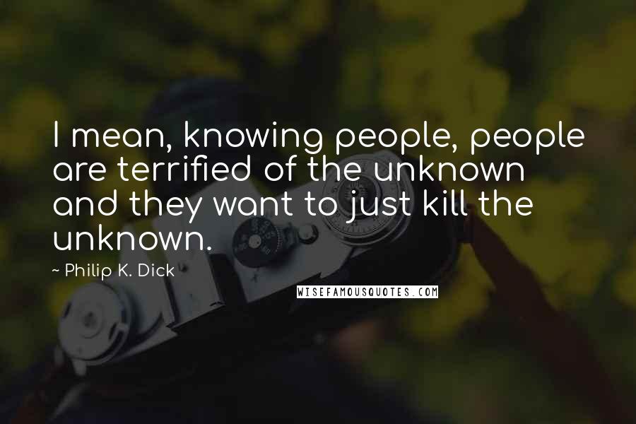 Philip K. Dick Quotes: I mean, knowing people, people are terrified of the unknown and they want to just kill the unknown.
