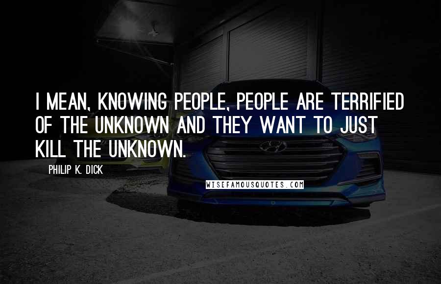 Philip K. Dick Quotes: I mean, knowing people, people are terrified of the unknown and they want to just kill the unknown.