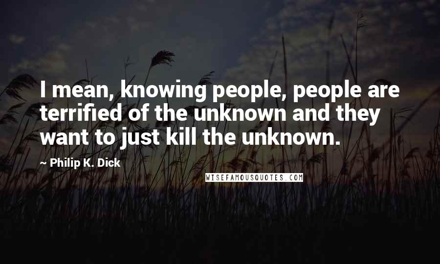 Philip K. Dick Quotes: I mean, knowing people, people are terrified of the unknown and they want to just kill the unknown.