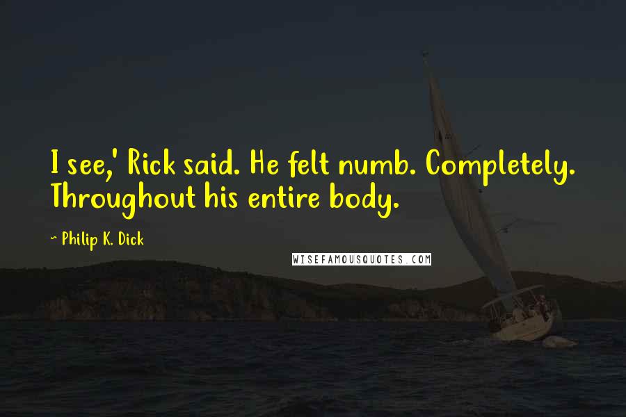 Philip K. Dick Quotes: I see,' Rick said. He felt numb. Completely. Throughout his entire body.