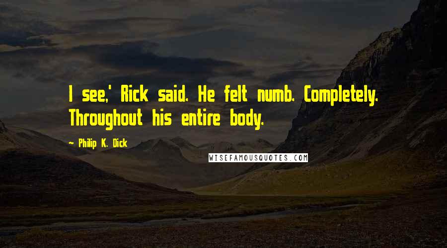 Philip K. Dick Quotes: I see,' Rick said. He felt numb. Completely. Throughout his entire body.