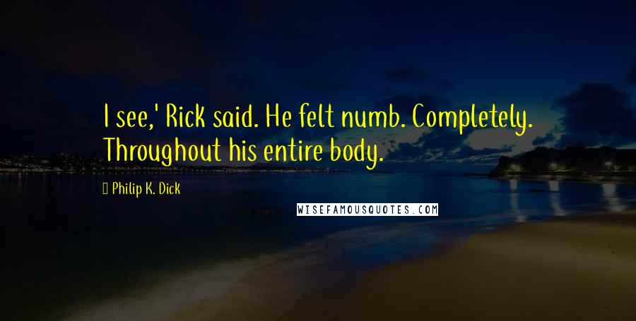 Philip K. Dick Quotes: I see,' Rick said. He felt numb. Completely. Throughout his entire body.