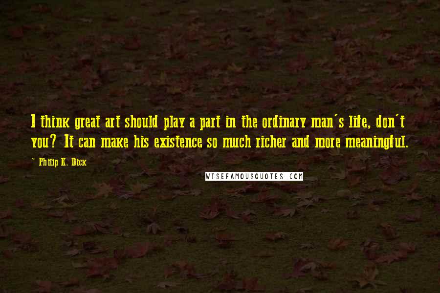 Philip K. Dick Quotes: I think great art should play a part in the ordinary man's life, don't you? It can make his existence so much richer and more meaningful.