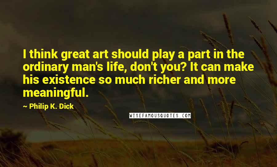 Philip K. Dick Quotes: I think great art should play a part in the ordinary man's life, don't you? It can make his existence so much richer and more meaningful.