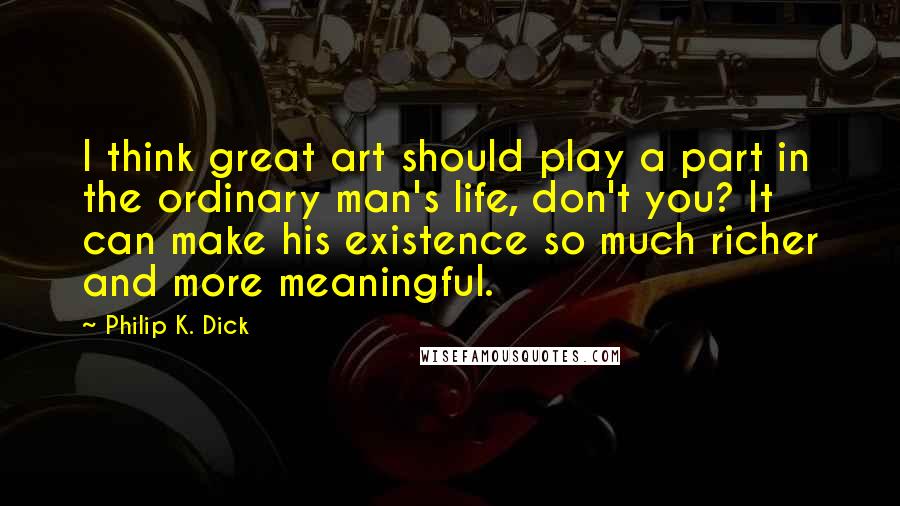 Philip K. Dick Quotes: I think great art should play a part in the ordinary man's life, don't you? It can make his existence so much richer and more meaningful.