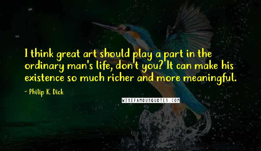 Philip K. Dick Quotes: I think great art should play a part in the ordinary man's life, don't you? It can make his existence so much richer and more meaningful.