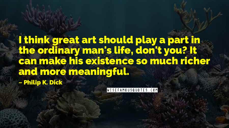 Philip K. Dick Quotes: I think great art should play a part in the ordinary man's life, don't you? It can make his existence so much richer and more meaningful.