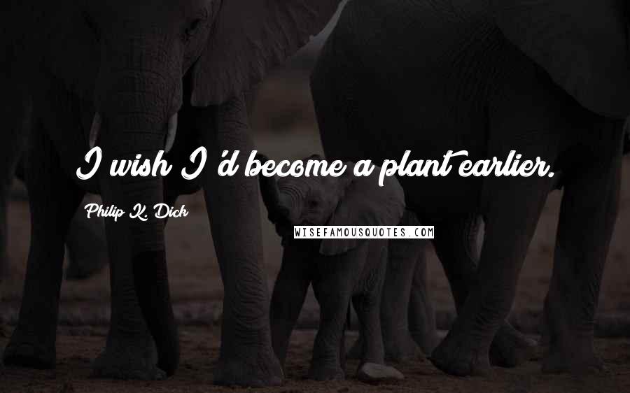 Philip K. Dick Quotes: I wish I'd become a plant earlier.