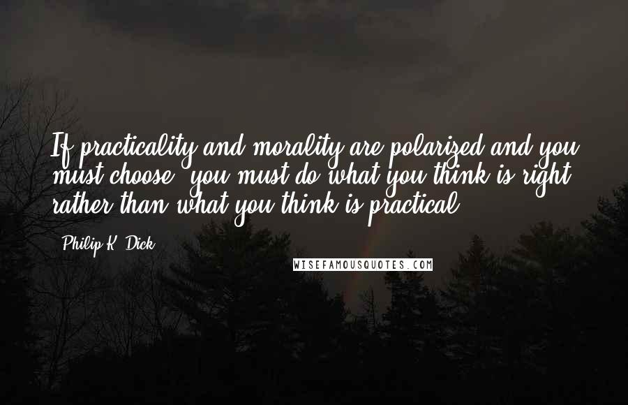 Philip K. Dick Quotes: If practicality and morality are polarized and you must choose, you must do what you think is right, rather than what you think is practical.