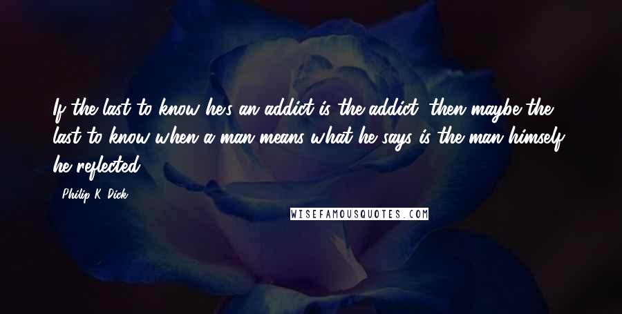 Philip K. Dick Quotes: If the last to know he's an addict is the addict, then maybe the last to know when a man means what he says is the man himself, he reflected.