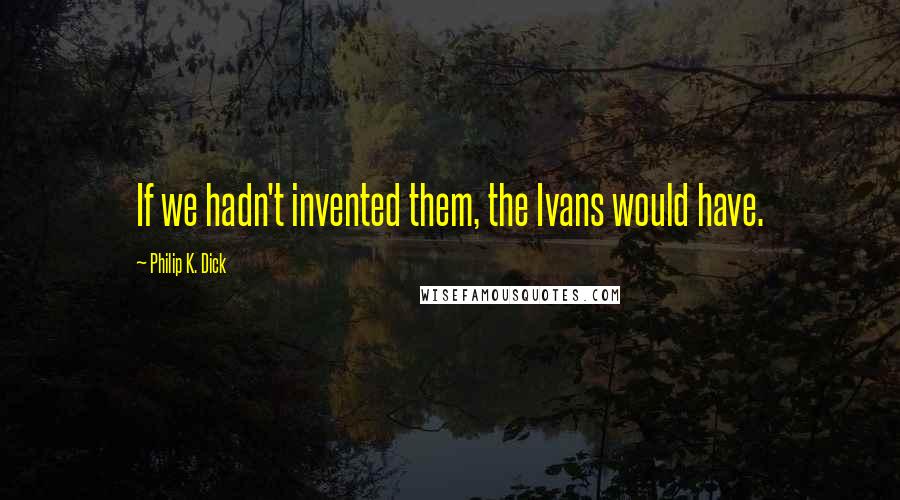 Philip K. Dick Quotes: If we hadn't invented them, the Ivans would have.