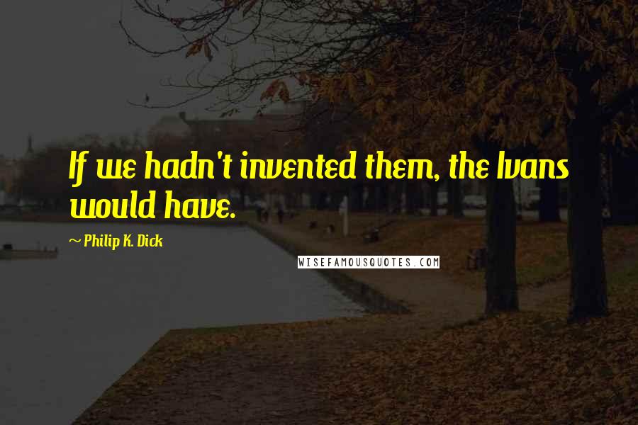 Philip K. Dick Quotes: If we hadn't invented them, the Ivans would have.