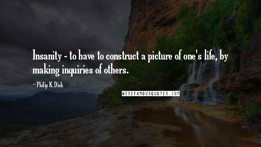 Philip K. Dick Quotes: Insanity - to have to construct a picture of one's life, by making inquiries of others.