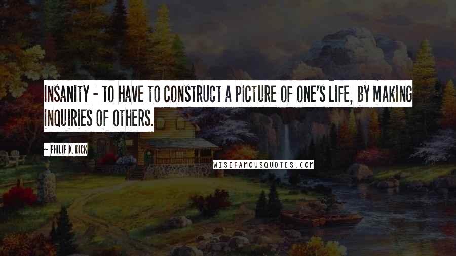 Philip K. Dick Quotes: Insanity - to have to construct a picture of one's life, by making inquiries of others.