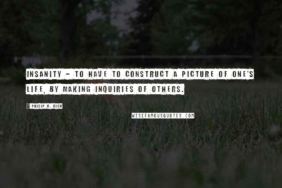 Philip K. Dick Quotes: Insanity - to have to construct a picture of one's life, by making inquiries of others.