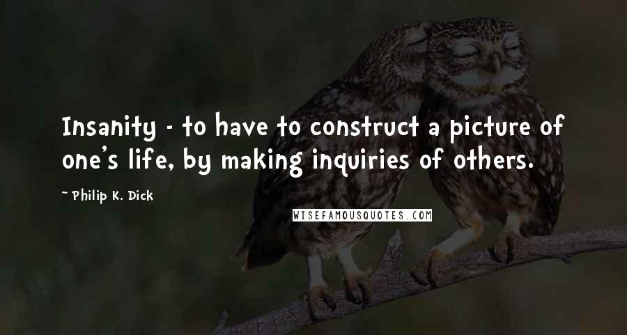 Philip K. Dick Quotes: Insanity - to have to construct a picture of one's life, by making inquiries of others.