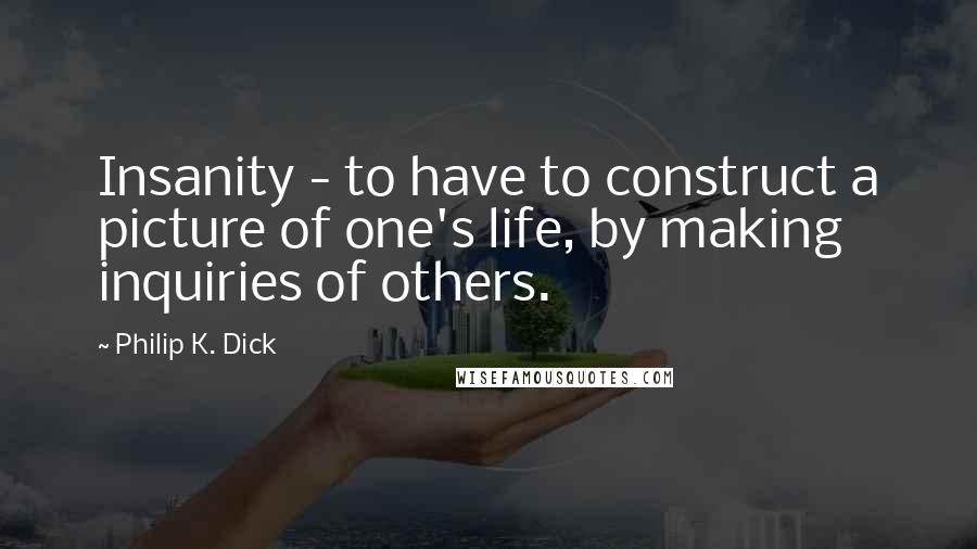 Philip K. Dick Quotes: Insanity - to have to construct a picture of one's life, by making inquiries of others.