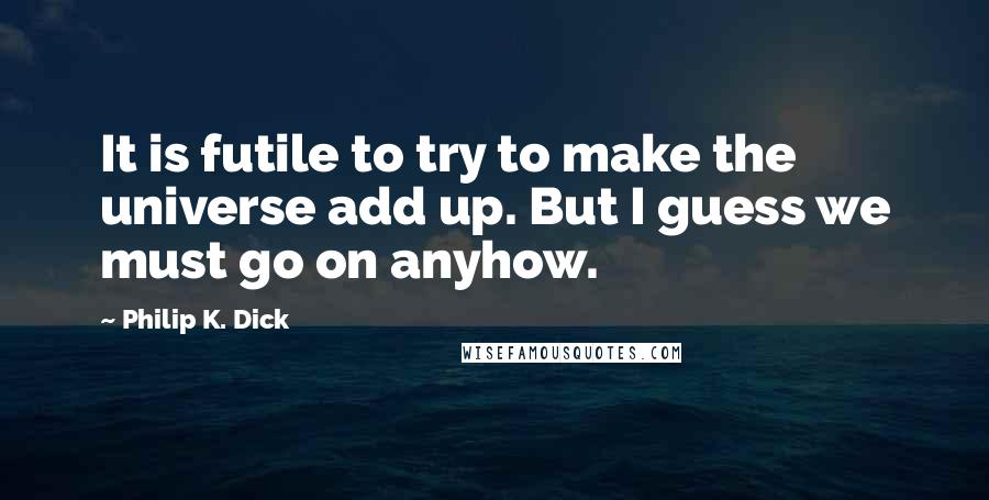Philip K. Dick Quotes: It is futile to try to make the universe add up. But I guess we must go on anyhow.