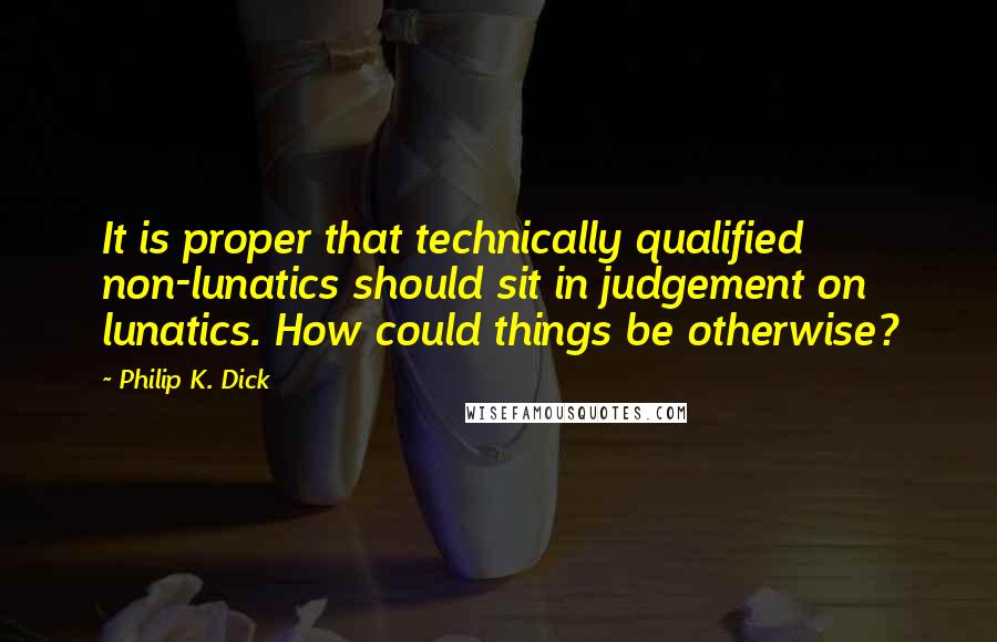 Philip K. Dick Quotes: It is proper that technically qualified non-lunatics should sit in judgement on lunatics. How could things be otherwise?