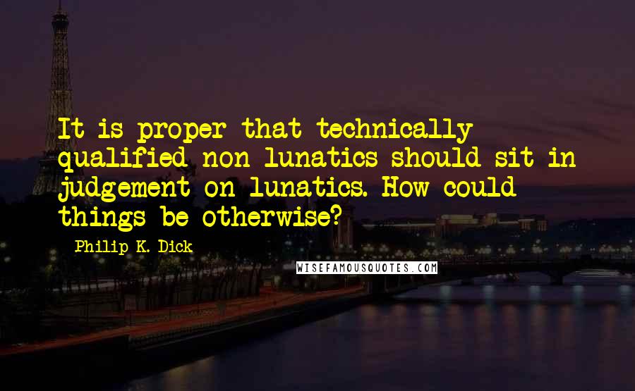 Philip K. Dick Quotes: It is proper that technically qualified non-lunatics should sit in judgement on lunatics. How could things be otherwise?