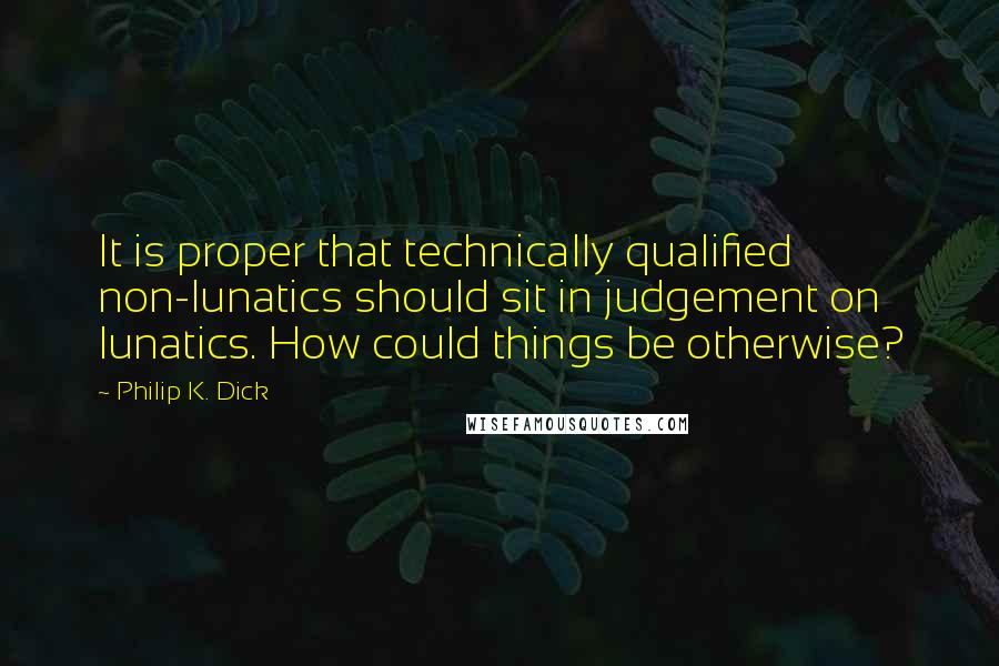 Philip K. Dick Quotes: It is proper that technically qualified non-lunatics should sit in judgement on lunatics. How could things be otherwise?