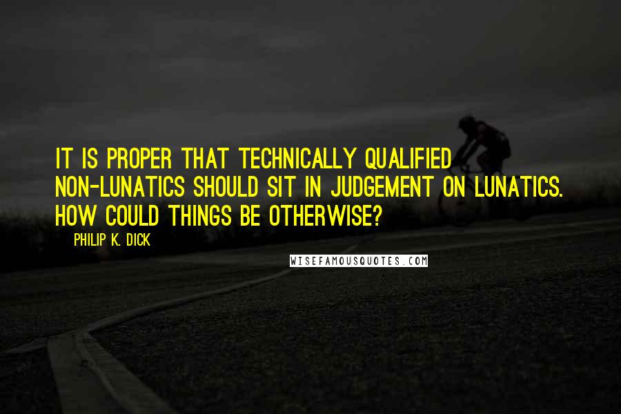 Philip K. Dick Quotes: It is proper that technically qualified non-lunatics should sit in judgement on lunatics. How could things be otherwise?