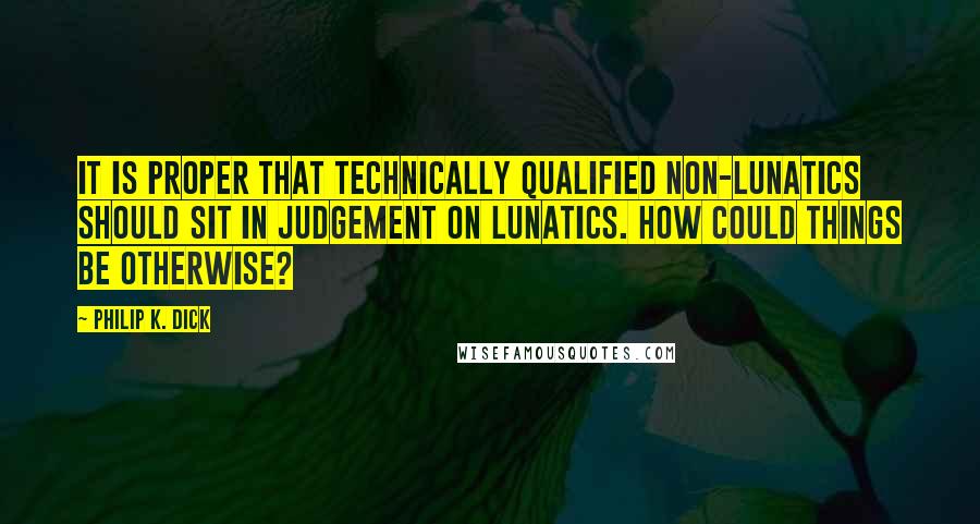 Philip K. Dick Quotes: It is proper that technically qualified non-lunatics should sit in judgement on lunatics. How could things be otherwise?
