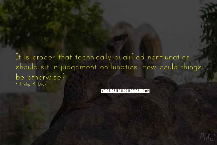 Philip K. Dick Quotes: It is proper that technically qualified non-lunatics should sit in judgement on lunatics. How could things be otherwise?