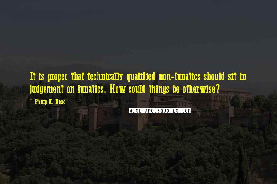 Philip K. Dick Quotes: It is proper that technically qualified non-lunatics should sit in judgement on lunatics. How could things be otherwise?